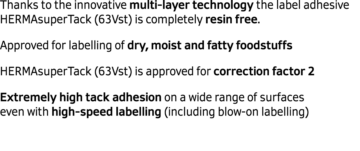  Thanks to the innovative multi layer technology the label adhesive HERMAsuperTack (63Vst) is completely resin free. ...